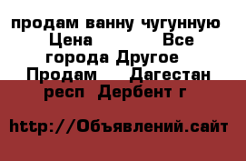  продам ванну чугунную › Цена ­ 7 000 - Все города Другое » Продам   . Дагестан респ.,Дербент г.